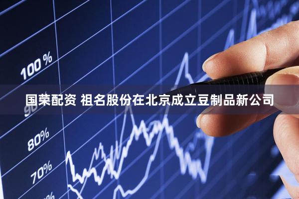 国荣配资 祖名股份在北京成立豆制品新公司
