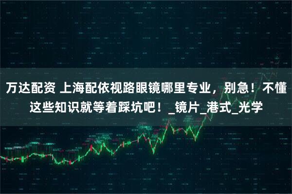 万达配资 上海配依视路眼镜哪里专业，别急！不懂这些知识就等着踩坑吧！_镜片_港式_光学
