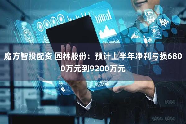 魔方智投配资 园林股份：预计上半年净利亏损6800万元到9200万元