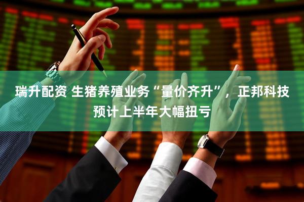 瑞升配资 生猪养殖业务“量价齐升”，正邦科技预计上半年大幅扭亏