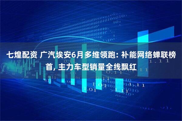 七煌配资 广汽埃安6月多维领跑: 补能网络蝉联榜首, 主力车型销量全线飘红