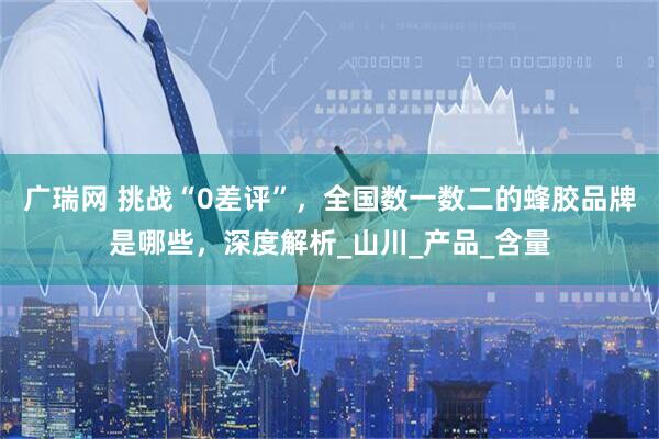 广瑞网 挑战“0差评”，全国数一数二的蜂胶品牌是哪些，深度解析_山川_产品_含量