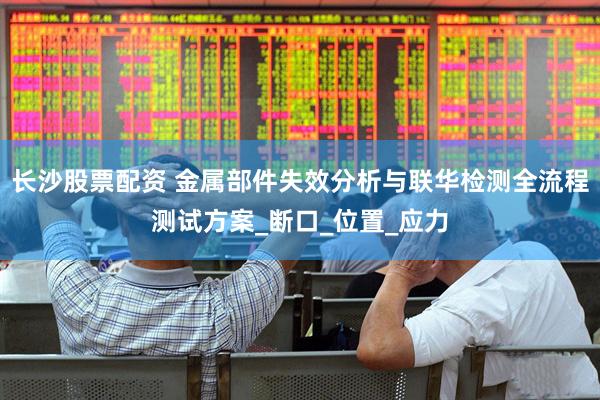长沙股票配资 金属部件失效分析与联华检测全流程测试方案_断口_位置_应力