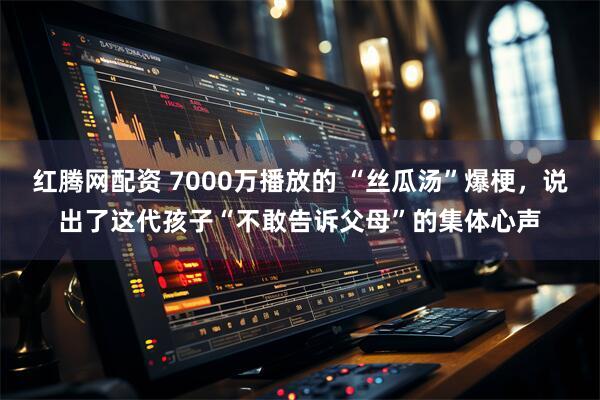 红腾网配资 7000万播放的 “丝瓜汤”爆梗，说出了这代孩子“不敢告诉父母”的集体心声