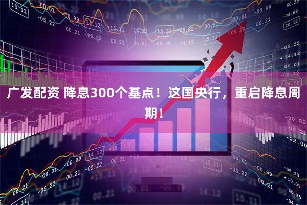 广发配资 降息300个基点！这国央行，重启降息周期！