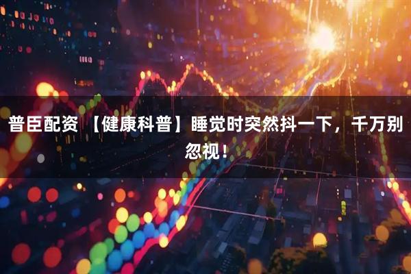 普臣配资 【健康科普】睡觉时突然抖一下，千万别忽视！