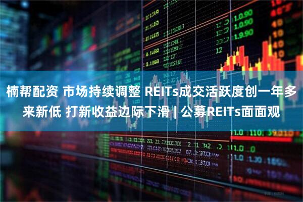 楠帮配资 市场持续调整 REITs成交活跃度创一年多来新低 打新收益边际下滑 | 公募REITs面面观