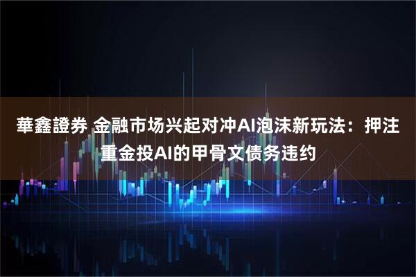 華鑫證券 金融市场兴起对冲AI泡沫新玩法：押注重金投AI的甲骨文债务违约