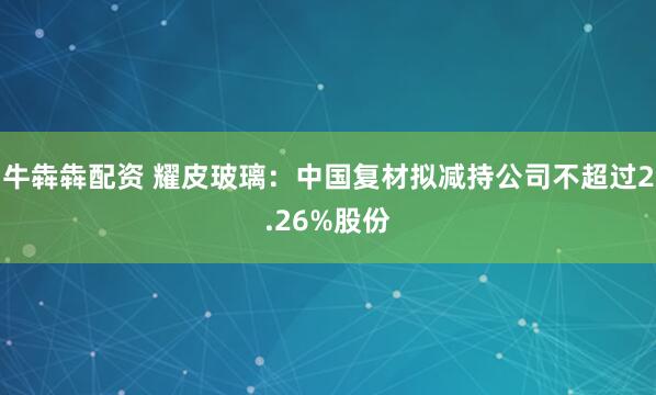 牛犇犇配资 耀皮玻璃：中国复材拟减持公司不超过2.26%股份
