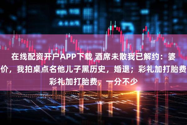 在线配资开户APP下载 酒席未散我已解约：婆婆拿处女压价，我拍桌点名他儿子黑历史，婚退；彩礼加打胎费，一分不少