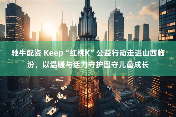 驰牛配资 Keep“红桃K”公益行动走进山西临汾，以温暖与活力守护留守儿童成长