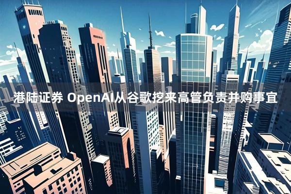 港陆证券 OpenAI从谷歌挖来高管负责并购事宜
