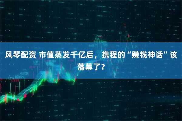 风琴配资 市值蒸发千亿后，携程的“赚钱神话”该落幕了？