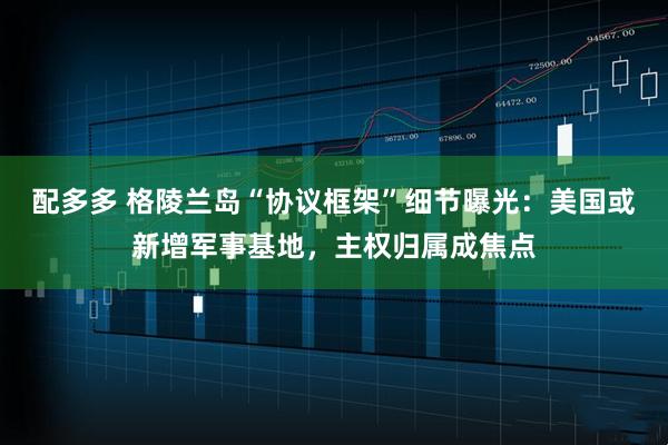 配多多 格陵兰岛“协议框架”细节曝光：美国或新增军事基地，主权归属成焦点