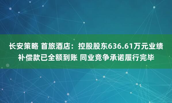 长安策略 首旅酒店：控股股东636.61万元业绩补偿款已全额到账 同业竞争承诺履行完毕