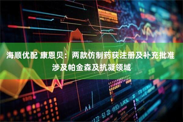 海顺优配 康恩贝：两款仿制药获注册及补充批准 涉及帕金森及抗凝领域