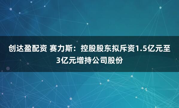 创达盈配资 赛力斯：控股股东拟斥资1.5亿元至3亿元增持公司股份
